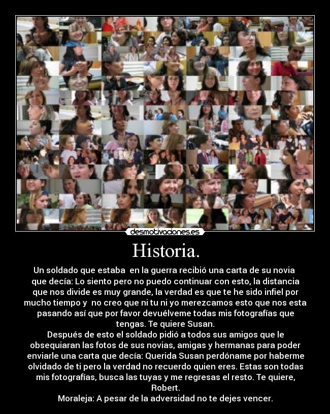 Historia. - Un soldado que estaba  en la guerra recibió una carta de su novia 
que decía: Lo siento pero no puedo continuar con esto, la distancia
que nos divide es muy grande, la verdad es que te he sido infiel por
mucho tiempo y  no creo que ni tu ni yo merezcamos esto que nos esta
pasando así que por favor devuélveme todas mis fotografías que
tengas. Te quiere Susan.
Después de esto el soldado pidió a todos sus amigos que le
obsequiaran las fotos de sus novias, amigas y hermanas para poder
enviarle una carta que decía: Querida Susan perdóname por haberme
olvidado de ti pero la verdad no recuerdo quien eres. Estas son todas
mis fotografías, busca las tuyas y me regresas el resto. Te quiere,
Robert.
Moraleja: A pesar de la adversidad no te dejes vencer.