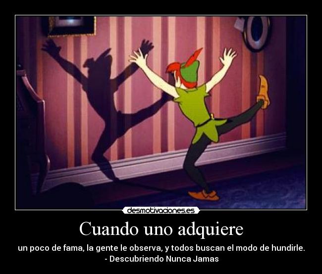 Cuando uno adquiere - un poco de fama, la gente le observa, y todos buscan el modo de hundirle.
- Descubriendo Nunca Jamas