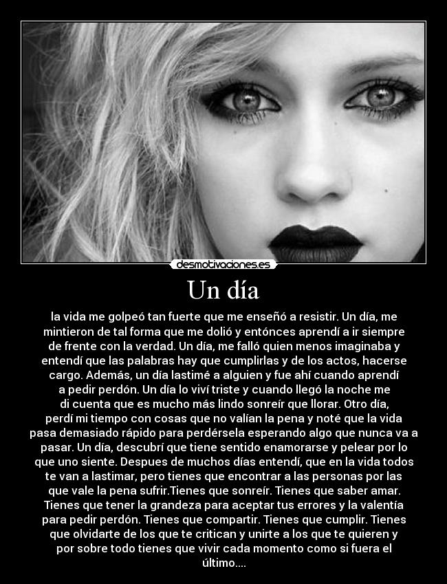 Un día - la vida me golpeó tan fuerte que me enseñó a resistir. Un día, me
mintieron de tal forma que me dolió y entónces aprendí a ir siempre
de frente con la verdad. Un día, me falló quien menos imaginaba y
entendí que las palabras hay que cumplirlas y de los actos, hacerse
cargo. Además, un día lastimé a alguien y fue ahí cuando aprendí
a pedir perdón. Un día lo viví triste y cuando llegó la noche me
di cuenta que es mucho más lindo sonreír que llorar. Otro día,
perdí mi tiempo con cosas que no valían la pena y noté que la vida
pasa demasiado rápido para perdérsela esperando algo que nunca va a
pasar. Un día, descubrí que tiene sentido enamorarse y pelear por lo
que uno siente. Despues de muchos días entendí, que en la vida todos
te van a lastimar, pero tienes que encontrar a las personas por las
que vale la pena sufrir.Tienes que sonreír. Tienes que saber amar.
Tienes que tener la grandeza para aceptar tus errores y la valentía
para pedir perdón. Tienes que compartir. Tienes que cumplir. Tienes
que olvidarte de los que te critican y unirte a los que te quieren y
por sobre todo tienes que vivir cada momento como si fuera el
último....