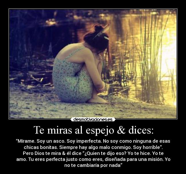 Te miras al espejo & dices: - “Mírame. Soy un asco. Soy imperfecta. No soy como ninguna de esas
chicas bonitas. Siempre hay algo malo conmigo. Soy horrible”.
Pero Dios te mira & él dice “¿Quien te dijo eso? Yo te hice. Yo te
amo. Tu eres perfecta justo como eres, diseñada para una misión. Yo
no te cambiaría por nada”