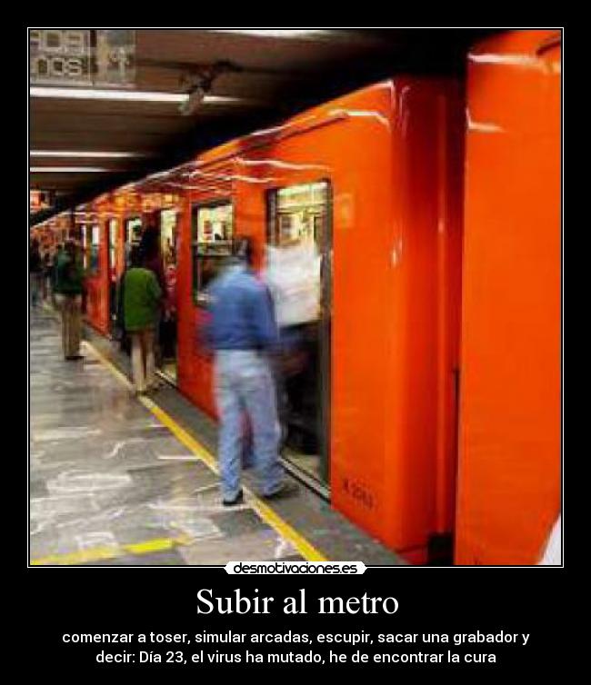 Subir al metro - comenzar a toser, simular arcadas, escupir, sacar una grabador y
decir: Día 23, el virus ha mutado, he de encontrar la cura