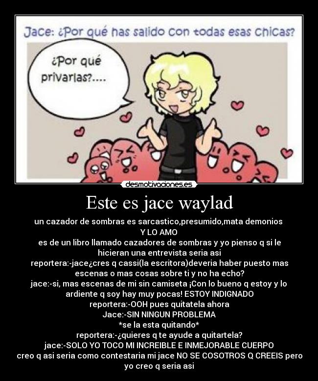 Este es jace waylad - un cazador de sombras es sarcastico,presumido,mata demonios
Y LO AMO
es de un libro llamado cazadores de sombras y yo pienso q si le
hicieran una entrevista seria asi
reportera:-jace¿cres q cassi(la escritora)deveria haber puesto mas
escenas o mas cosas sobre ti y no ha echo?
jace:-si, mas escenas de mi sin camiseta ¡Con lo bueno q estoy y lo
ardiente q soy hay muy pocas! ESTOY INDIGNADO
reportera:-OOH pues quitatela ahora
Jace:-SIN NINGUN PROBLEMA
*se la esta quitando*
reportera:-¿quieres q te ayude a quitartela?
jace:-SOLO YO TOCO MI INCREIBLE E INMEJORABLE CUERPO
creo q asi seria como contestaria mi jace NO SE COSOTROS Q CREEIS pero
yo creo q seria asi
