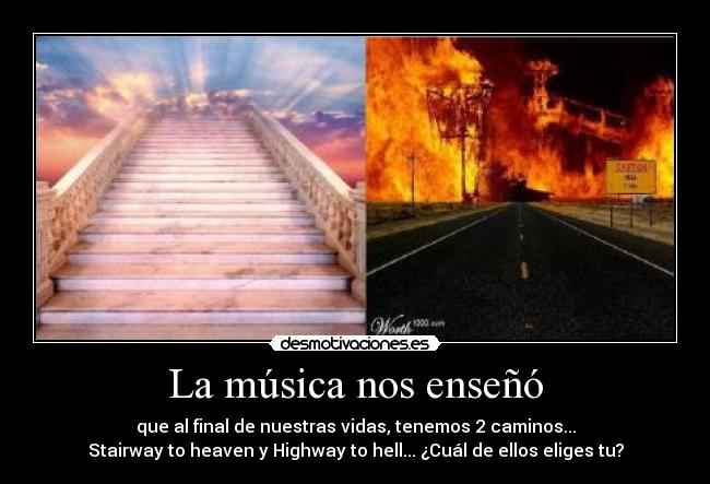 La música nos enseñó - que al final de nuestras vidas, tenemos 2 caminos...
Stairway to heaven y Highway to hell... ¿Cuál de ellos eliges tu?