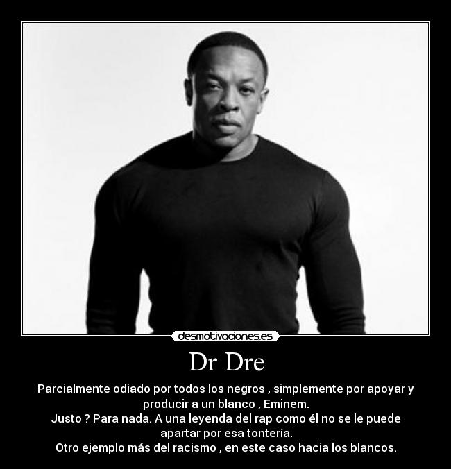 Dr Dre - Parcialmente odiado por todos los negros , simplemente por apoyar y
producir a un blanco , Eminem.
Justo ? Para nada. A una leyenda del rap como él no se le puede
apartar por esa tontería.
Otro ejemplo más del racismo , en este caso hacia los blancos.