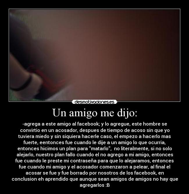 Un amigo me dijo: - -agrega a este amigo al facebook; y lo agregue, este hombre se
convirtio en un acosador, despues de tiempo de acoso sin que yo
tuviera miedo y sin siquiera hacerle caso, el empezo a hacerlo mas
fuerte, eentonces fue cuando le dije a un amigo lo que ocurria,
entonces hicimos un plan para matarlo,  no literalmente, si no solo
alejarlo, nuestro plan fallo cuando el no agrego a mi amigo, entonces
fue cuando le preste mi contraseña para que lo alejaramos, entonces
fue cuando mi amigo y el acosador comenzaron a pelear, al final el
acosar se fue y fue borrado por nosotros de los facebook, en
conclusion eh aprendido que aunque sean amigos de amigos no hay que
agregarlos :B