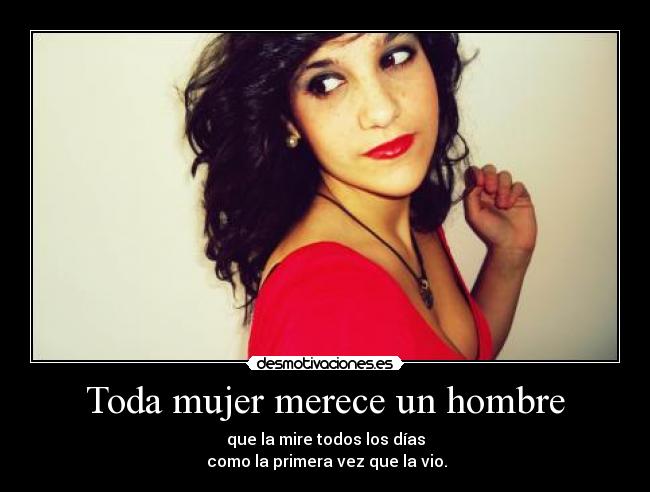 Toda mujer merece un hombre - que la mire todos los días
 como la primera vez que la vio.