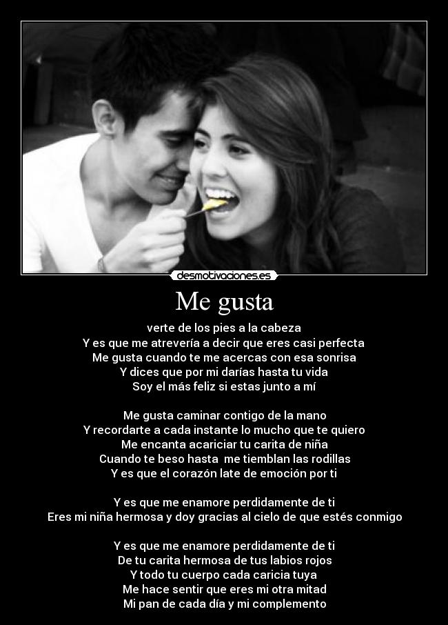 Me gusta - verte de los pies a la cabeza
Y es que me atrevería a decir que eres casi perfecta
Me gusta cuando te me acercas con esa sonrisa
Y dices que por mi darías hasta tu vida
Soy el más feliz si estas junto a mí
Me gusta caminar contigo de la mano
Y recordarte a cada instante lo mucho que te quiero
Me encanta acariciar tu carita de niña
Cuando te beso hasta me tiemblan las rodillas
Y es que el corazón late de emoción por ti
Y es que me enamore perdidamente de ti
Eres mi niña hermosa y doy gracias al cielo de que estés conmigo
Y es que me enamore perdidamente de ti
De tu carita hermosa de tus labios rojos
Y todo tu cuerpo cada caricia tuya
Me hace sentir que eres mi otra mitad
Mi pan de cada día y mi complemento
