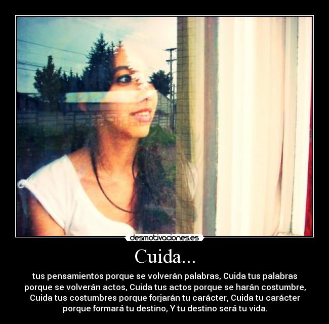 Cuida... - tus pensamientos porque se volverán palabras, Cuida tus palabras
porque se volverán actos, Cuida tus actos porque se harán costumbre,
Cuida tus costumbres porque forjarán tu carácter, Cuida tu carácter
porque formará tu destino, Y tu destino será tu vida.