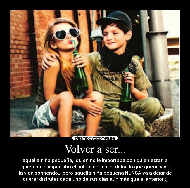 Volver a ser... - aquella niña pequeña,  quien no le importaba con quien estar, a
quien no le importaba el sufrimiento ni el dolor, la que queria vivir
la vida sonriendo....pero aquella niña pequeña NUNCA va a dejar de
querer disfrutar cada uno de sus días aún más que el anterior :)