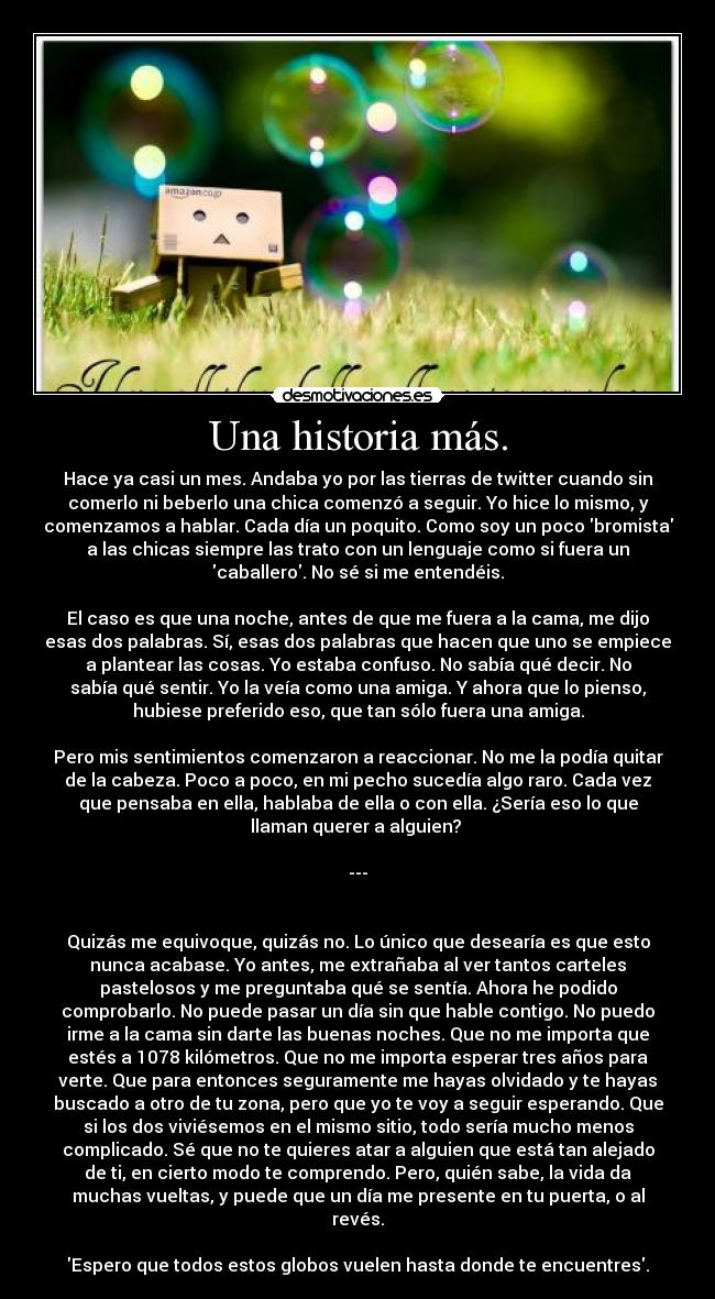 Una historia más. - Hace ya casi un mes. Andaba yo por las tierras de twitter cuando sin
comerlo ni beberlo una chica comenzó a seguir. Yo hice lo mismo, y
comenzamos a hablar. Cada día un poquito. Como soy un poco bromista
a las chicas siempre las trato con un lenguaje como si fuera un
caballero. No sé si me entendéis.
El caso es que una noche, antes de que me fuera a la cama, me dijo
esas dos palabras. Sí, esas dos palabras que hacen que uno se empiece
a plantear las cosas. Yo estaba confuso. No sabía qué decir. No
sabía qué sentir. Yo la veía como una amiga. Y ahora que lo pienso,
hubiese preferido eso, que tan sólo fuera una amiga.
Pero mis sentimientos comenzaron a reaccionar. No me la podía quitar
de la cabeza. Poco a poco, en mi pecho sucedía algo raro. Cada vez
que pensaba en ella, hablaba de ella o con ella. ¿Sería eso lo que
llaman querer a alguien?
---
Quizás me equivoque, quizás no. Lo único que desearía es que esto
nunca acabase. Yo antes, me extrañaba al ver tantos carteles
pastelosos y me preguntaba qué se sentía. Ahora he podido
comprobarlo. No puede pasar un día sin que hable contigo. No puedo
irme a la cama sin darte las buenas noches. Que no me importa que
estés a 1078 kilómetros. Que no me importa esperar tres años para
verte. Que para entonces seguramente me hayas olvidado y te hayas
buscado a otro de tu zona, pero que yo te voy a seguir esperando. Que
si los dos viviésemos en el mismo sitio, todo sería mucho menos
complicado. Sé que no te quieres atar a alguien que está tan alejado
de ti, en cierto modo te comprendo. Pero, quién sabe, la vida da
muchas vueltas, y puede que un día me presente en tu puerta, o al
revés.
Espero que todos estos globos vuelen hasta donde te encuentres.