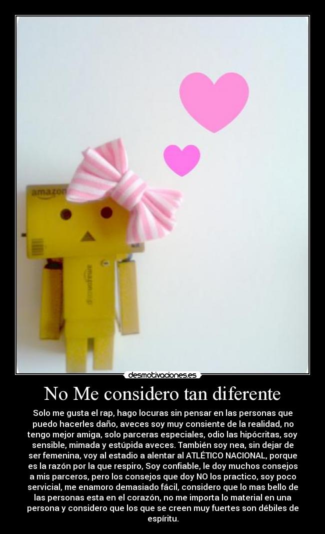 No Me considero tan diferente - Solo me gusta el rap, hago locuras sin pensar en las personas que
puedo hacerles daño, aveces soy muy consiente de la realidad, no
tengo mejor amiga, solo parceras especiales, odio las hipócritas, soy
sensible, mimada y estúpida aveces. También soy nea, sin dejar de
ser femenina, voy al estadio a alentar al ATLÉTICO NACIONAL, porque
es la razón por la que respiro, Soy confiable, le doy muchos consejos
a mis parceros, pero los consejos que doy NO los practico, soy poco
servicial, me enamoro demasiado fácil, considero que lo mas bello de
las personas esta en el corazón, no me importa lo material en una
persona y considero que los que se creen muy fuertes son débiles de
espíritu.