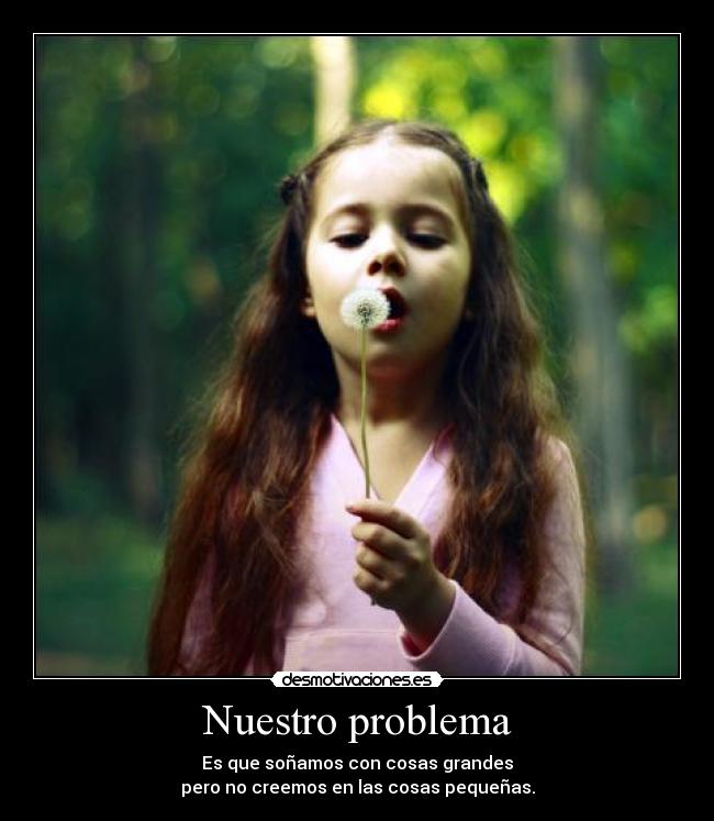 Nuestro problema - Es que soñamos con cosas grandes
pero no creemos en las cosas pequeñas.