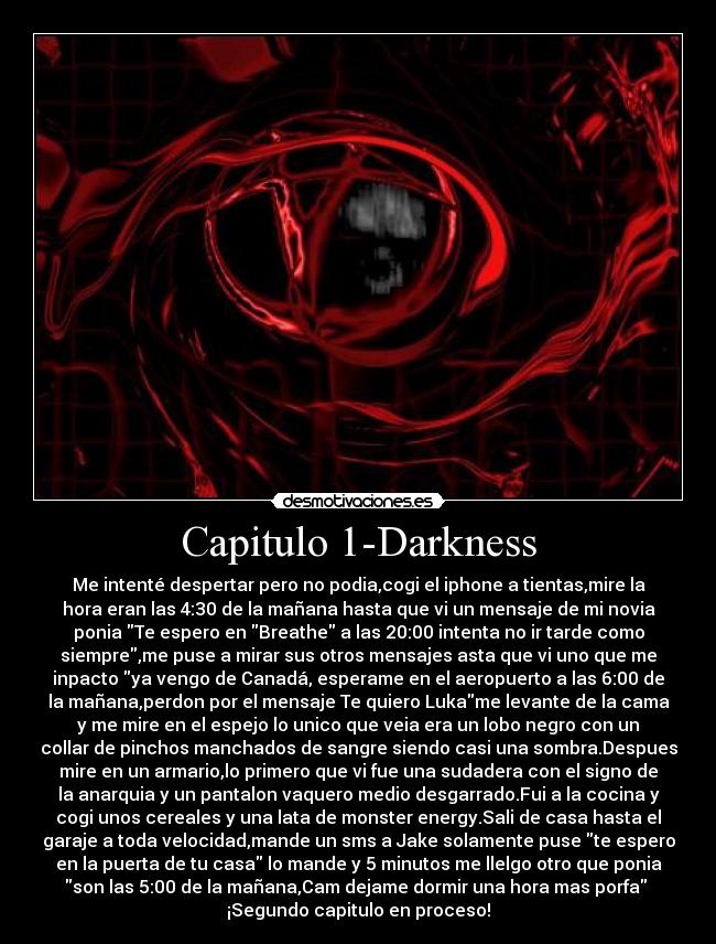 Capitulo 1-Darkness - Me intenté despertar pero no podia,cogi el iphone a tientas,mire la
hora eran las 4:30 de la mañana hasta que vi un mensaje de mi novia
ponia Te espero en Breathe a las 20:00 intenta no ir tarde como
siempre,me puse a mirar sus otros mensajes asta que vi uno que me
inpacto ya vengo de Canadá, esperame en el aeropuerto a las 6:00 de
la mañana,perdon por el mensaje Te quiero Lukame levante de la cama
y me mire en el espejo lo unico que veia era un lobo negro con un
collar de pinchos manchados de sangre siendo casi una sombra.Despues
mire en un armario,lo primero que vi fue una sudadera con el signo de
la anarquia y un pantalon vaquero medio desgarrado.Fui a la cocina y
cogi unos cereales y una lata de monster energy.Sali de casa hasta el
garaje a toda velocidad,mande un sms a Jake solamente puse te espero
en la puerta de tu casa lo mande y 5 minutos me llelgo otro que ponia
son las 5:00 de la mañana,Cam dejame dormir una hora mas porfa 
¡Segundo capitulo en proceso!