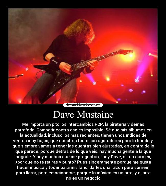Dave Mustaine - Me importa un pito los intercambios P2P, la piratería y demás
parrafada. Combatir contra eso es imposible. Sé que mis álbumes en
la actualidad, incluso los más recientes, tienen unos índices de
ventas muy bajos, que nuestros tours son agotadores para la banda y
que siempre vamos a tener las cuentas bien ajustadas, en contra de lo
que parece, porque detrás de lo que veis, hay mucha gente a la que
pagarle. Y hay muchos que me preguntan, “hey Dave, si tan duro es,
¿por que no te retiras y punto? Pues sinceramente porque me gusta
hacer música y tocar para mis fans, darles una razón para sonreír,
para llorar, para emocionarse, porque la música es un arte, y el arte
no es un negocio