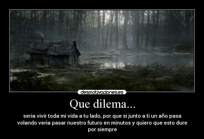 Que dilema... - seria vivir toda mi vida a tu lado, por que si junto a ti un año pasa
volando veria pasar nuestro futuro en minutos y quiero que esto dure
por siempre