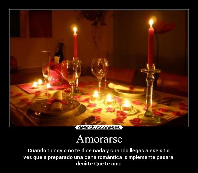 Amorarse - Cuando tu novio no te dice nada y cuando llegas a ese sitio
ves que a preparado una cena romántica simplemente pasara
decirte Que te ama ♥