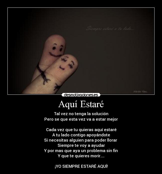 Aquí Estaré - Tal vez no tenga la solución
Pero se que esta vez va a estar mejor
Cada vez que tu quieras aquí estaré
A tu lado contigo apoyándote
Si necesitas alguien para poder llorar
Siempre te voy a ayudar
Y por mas que aya un problema sin fin
Y que te quieres morir....
¡YO SIEMPRE ESTARÉ AQUÍ!
