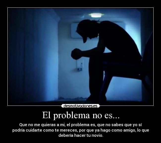 El problema no es... - Que no me quieras a mi, el problema es, que no sabes que yo sí
podría cuidarte como te mereces, por que ya hago como amigo, lo que
debería hacer tu novio.