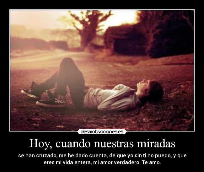 Hoy, cuando nuestras miradas - se han cruzado, me he dado cuenta, de que yo sin ti no puedo, y que
eres mi vida entera, mi amor verdadero. Te amo.