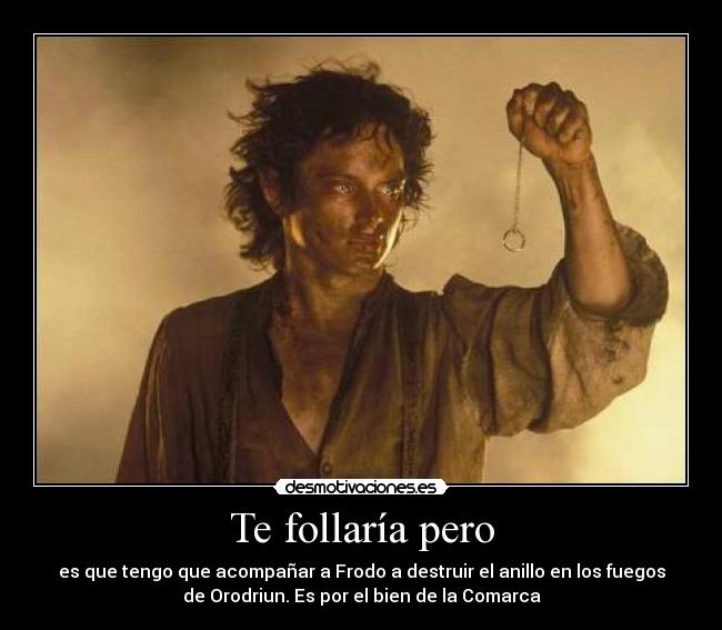 Te follaría pero - es que tengo que acompañar a Frodo a destruir el anillo en los fuegos
de Orodriun. Es por el bien de la Comarca