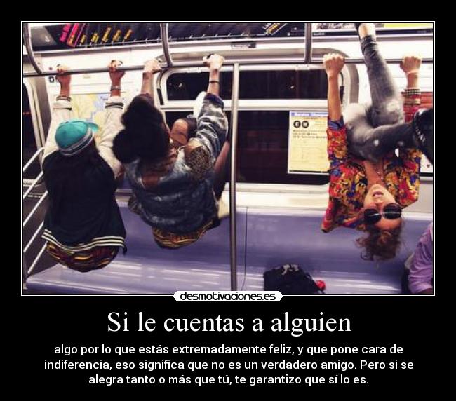 Si le cuentas a alguien - algo por lo que estás extremadamente feliz, y que pone cara de
indiferencia, eso significa que no es un verdadero amigo. Pero si se
alegra tanto o más que tú, te garantizo que sí lo es.