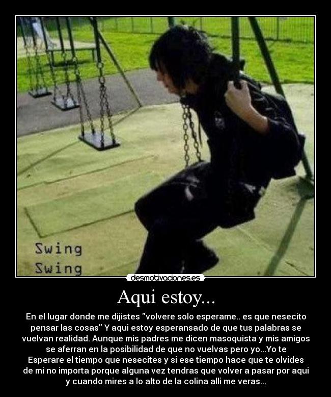 Aqui estoy... - En el lugar donde me dijistes volvere solo esperame.. es que nesecito
pensar las cosas Y aqui estoy esperansado de que tus palabras se
vuelvan realidad. Aunque mis padres me dicen masoquista y mis amigos
se aferran en la posibilidad de que no vuelvas pero yo...Yo te
Esperare el tiempo que nesecites y si ese tiempo hace que te olvides
de mi no importa porque alguna vez tendras que volver a pasar por aqui
y cuando mires a lo alto de la colina alli me veras...