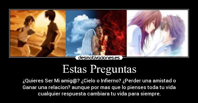 Estas Preguntas - ¿Quieres Ser Mi amig@? ¿Cielo o Infierno? ¿Perder una amistad o
Ganar una relacion? aunque por mas que lo pienses toda tu vida
cualquier respuesta cambiara tu vida para siempre.