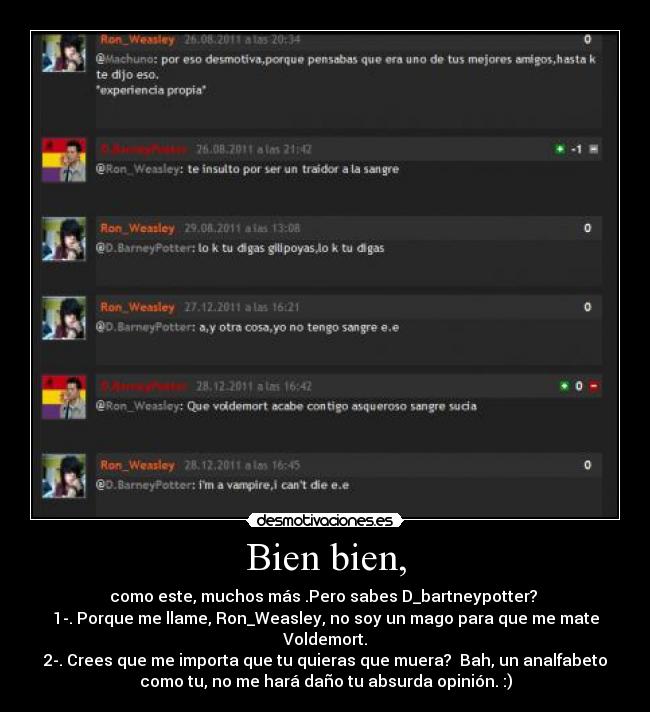 Bien bien, - como este, muchos más .Pero sabes D_bartneypotter?
1-. Porque me llame, Ron_Weasley, no soy un mago para que me mate
Voldemort.
2-. Crees que me importa que tu quieras que muera? Bah, un analfabeto
como tu, no me hará daño tu absurda opinión. :)