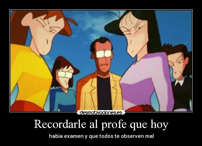 Recordarle al profe que hoy - habia examen y que todos te observen mal