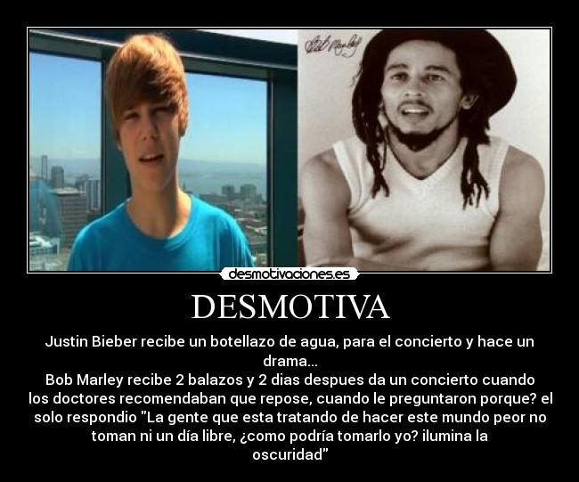 DESMOTIVA - Justin Bieber recibe un botellazo de agua, para el concierto y hace un
drama...
Bob Marley recibe 2 balazos y 2 dias despues da un concierto cuando
los doctores recomendaban que repose, cuando le preguntaron porque? el
solo respondio La gente que esta tratando de hacer este mundo peor no
toman ni un día libre, ¿como podría tomarlo yo? ilumina la
oscuridad