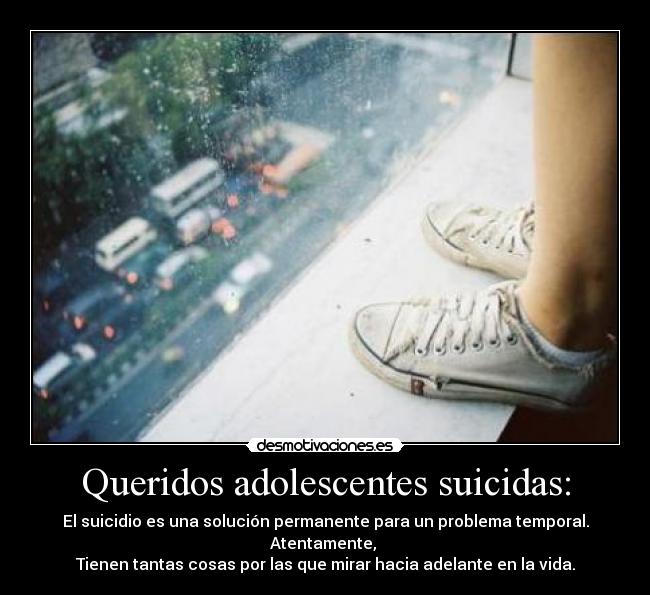 Queridos adolescentes suicidas: - El suicidio es una solución permanente para un problema temporal.
Atentamente, 
Tienen tantas cosas por las que mirar hacia adelante en la vida.