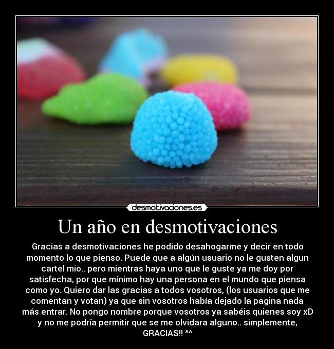 Un año en desmotivaciones - Gracias a desmotivaciones he podido desahogarme y decir en todo
momento lo que pienso. Puede que a algún usuario no le gusten algun
cartel mio.. pero mientras haya uno que le guste ya me doy por
satisfecha, por que mínimo hay una persona en el mundo que piensa
como yo. Quiero dar las gracias a todos vosotros, (los usuarios que me
comentan y votan) ya que sin vosotros había dejado la pagina nada
más entrar. No pongo nombre porque vosotros ya sabéis quienes soy xD
y no me podría permitir que se me olvidara alguno.. simplemente,
GRACIAS!! ^^