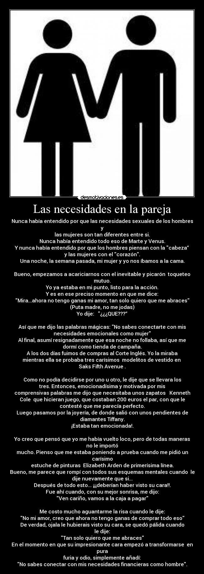 Las necesidades en la pareja - Nunca había entendido por que las necesidades sexuales de los hombres
y
las mujeres son tan diferentes entre si.
Nunca había entendido todo eso de Marte y Venus.
Y nunca había entendido por que los hombres piensan con la cabeza“
y las mujeres con el corazón.
Una noche, la semana pasada, mi mujer y yo nos íbamos a la cama.

Bueno, empezamos a acariciarnos con el inevitable y picarón  toqueteo
mutuo.
Yo ya estaba en mi punto, listo para la acción.
Y es en ese preciso momento en que me dice:
Mira...ahora no tengo ganas mi amor, tan solo quiero que me abraces
(Puta madre, no me jodas)
Yo dije:   ¿¿¿QUE???“

Así que me dijo las palabras mágicas: No sabes conectarte con mis
necesidades emocionales como mujer
Al final, asumí resignadamente que esa noche no follaba, así que me
dormí como tienda de campaña.
A los dos días fuimos de compras al Corte Inglés. Yo la miraba
mientras ella se probaba tres carísimos  modelitos de vestido en 
Saks Fifth Avenue .

Como no podía decidirse por uno u otro, le dije que se llevara los
tres. Entonces, emocionadísima y motivada por mis
comprensivas palabras me dijo que necesitaba unos zapatos   Kenneth
Cole  que hicieran juego, que costaban 200 euros el par, con que le
contesté que me parecía perfecto.
Luego pasamos por la joyería, de donde salió con unos pendientes de
diamantes Tiffany.
¡Estaba tan emocionada!.

Yo creo que pensó que yo me había vuelto loco, pero de todas maneras
no le importó
mucho. Pienso que me estaba poniendo a prueba cuando me pidió un
carísimo
estuche de pinturas  Elizabeth Arden de primerísima línea.
Bueno, me parece que rompí con todos sus esquemas mentales cuando  le
dije nuevamente que si...
Después de todo esto... ¡¡¡deberían haber visto su cara!!.
Fue ahí cuando, con su mejor sonrisa, me dijo:
Ven cariño, vamos a la caja a pagar

Me costo mucho aguantarme la risa cuando le dije:
No mi amor, creo que ahora no tengo ganas de comprar todo eso
De verdad, ojala le hubierais visto su cara, se quedó pálida cuando
le dije:
Tan solo quiero que me abraces
En el momento en que su impresionante cara empezó a transformarse  en
pura
furia y odio, simplemente añadí:
No sabes conectar con mis necesidades financieras como hombre.