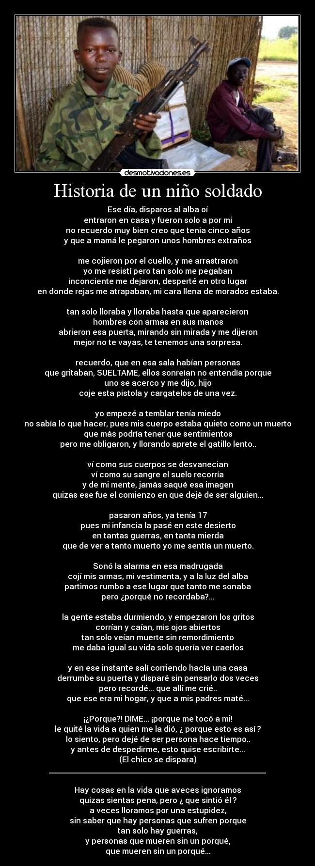 Historia de un niño soldado - Ese dÃa, disparos al alba oÃ
entraron en casa y fueron solo a por mi
no recuerdo muy bien creo que tenia cinco años
y que a mamá le pegaron unos hombres extraños
me cojieron por el cuello, y me arrastraron
yo me resistà pero tan solo me pegaban
inconciente me dejaron, desperté en otro lugar
en donde rejas me atrapaban, mi cara llena de morados estaba.
tan solo lloraba y lloraba hasta que aparecieron
hombres con armas en sus manos
abrieron esa puerta, mirando sin mirada y me dijeron
mejor no te vayas, te tenemos una sorpresa.
recuerdo, que en esa sala habÃan personas
que gritaban, SUELTAME, ellos sonreÃan no entendÃa porque
uno se acerco y me dijo, hijo
coje esta pistola y cargatelos de una vez.
yo empezé a temblar tenÃa miedo
no sabÃa lo que hacer, pues mis cuerpo estaba quieto como un muerto
que más podrÃa tener que sentimientos
pero me obligaron, y llorando aprete el gatillo lento..
và como sus cuerpos se desvanecian
và como su sangre el suelo recorrÃa
y de mi mente, jamás saqué esa imagen
quizas ese fue el comienzo en que dejé de ser alguien...
pasaron años, ya tenÃa 17
pues mi infancia la pasé en este desierto
en tantas guerras, en tanta mierda
que de ver a tanto muerto yo me sentÃa un muerto.
Sonó la alarma en esa madrugada
cojà mis armas, mi vestimenta, y a la luz del alba
partimos rumbo a ese lugar que tanto me sonaba
pero ¿porqué no recordaba?...
la gente estaba durmiendo, y empezaron los gritos
corrÃan y caÃan, mis ojos abiertos
tan solo veÃan muerte sin remordimiento
me daba igual su vida solo querÃa ver caerlos
y en ese instante salà corriendo hacÃa una casa
derrumbe su puerta y disparé sin pensarlo dos veces
pero recordé... que allà me crié..
que ese era mi hogar, y que a mis padres maté...
¡¿Porque?! DIME... ¡porque me tocó a mi!
le quité la vida a quien me la dió, ¿ porque esto es asà ?
lo siento, pero dejé de ser persona hace tiempo..
y antes de despedirme, esto quise escribirte...
(El chico se dispara)
________________________________________________________
Hay cosas en la vida que aveces ignoramos
quizas sientas pena, pero ¿ que sintió él ?
a veces lloramos por una estupidez,
sin saber que hay personas que sufren porque
tan solo hay guerras,
y personas que mueren sin un porqué,
que mueren sin un porqué...