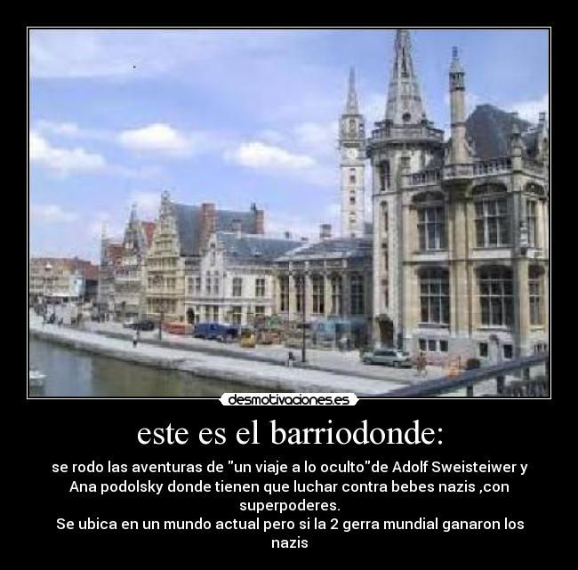 este es el barriodonde: - se rodo las aventuras de un viaje a lo ocultode Adolf Sweisteiwer y
Ana podolsky donde tienen que luchar contra bebes nazis ,con superpoderes.
Se ubica en un mundo actual pero si la 2 gerra mundial ganaron los nazis