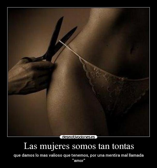 Las mujeres somos tan tontas - que damos lo mas valioso que tenemos, por una mentira mal llamada amor