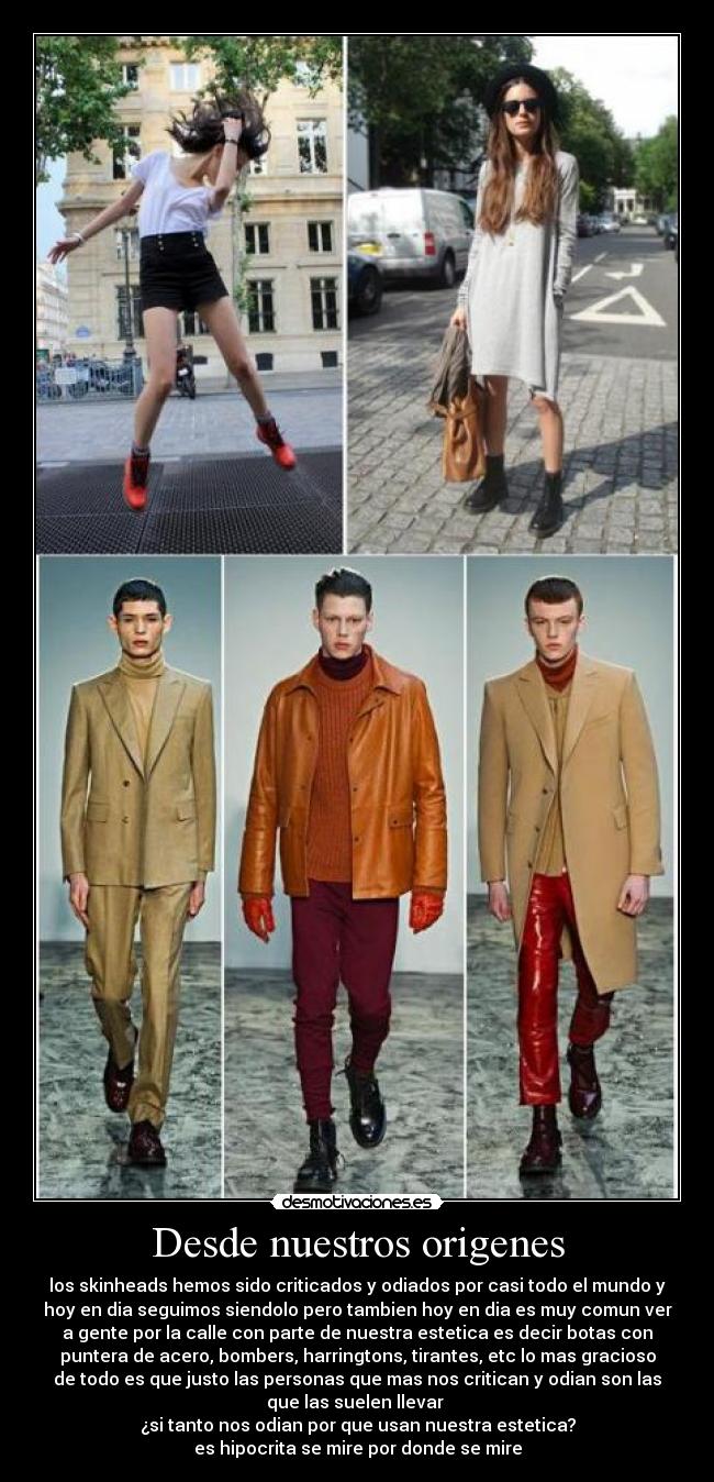 Desde nuestros origenes - los skinheads hemos sido criticados y odiados por casi todo el mundo y
hoy en dia seguimos siendolo pero tambien hoy en dia es muy comun ver
a gente por la calle con parte de nuestra estetica es decir botas con
puntera de acero, bombers, harringtons, tirantes, etc lo mas gracioso
de todo es que justo las personas que mas nos critican y odian son las
que las suelen llevar 
¿si tanto nos odian por que usan nuestra estetica?
es hipocrita se mire por donde se mire