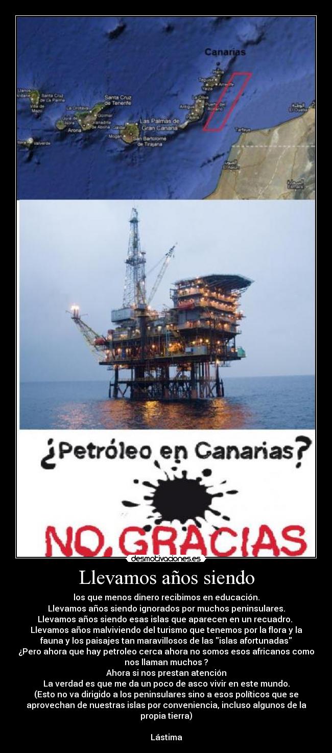 Llevamos años siendo - los que menos dinero recibimos en educación.
Llevamos años siendo ignorados por muchos peninsulares.
Llevamos años siendo esas islas que aparecen en un recuadro. 
Llevamos años malviviendo del turismo que tenemos por la flora y la
fauna y los paisajes tan maravillosos de las islas afortunadas
¿Pero ahora que hay petroleo cerca ahora no somos esos africanos como
nos llaman muchos ?
Ahora si nos prestan atención
La verdad es que me da un poco de asco vivir en este mundo.
(Esto no va dirigido a los peninsulares sino a esos políticos que se
aprovechan de nuestras islas por conveniencia, incluso algunos de la
propia tierra)

Lástima