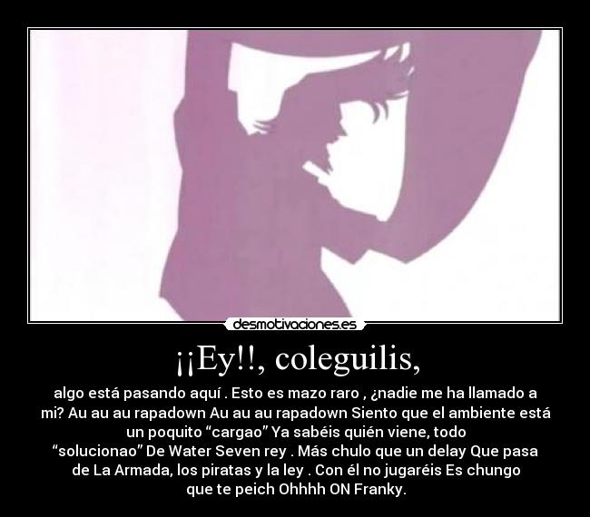 ¡¡Ey!!, coleguilis, - algo está pasando aquí . Esto es mazo raro , ¿nadie me ha llamado a
mi? Au au au rapadown Au au au rapadown Siento que el ambiente está
un poquito “cargao” Ya sabéis quién viene,﻿ todo
“solucionao” De Water Seven rey . Más chulo que un delay Que pasa
de La Armada, los piratas y la ley . Con él no jugaréis Es chungo
que te peich Ohhhh ON Franky.