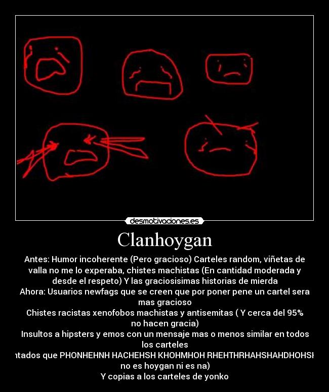 Clanhoygan - Antes: Humor incoherente (Pero gracioso) Carteles random, viñetas de
valla no me lo experaba, chistes machistas (En cantidad moderada y
desde el respeto) Y las graciosisimas historias de mierda
Ahora: Usuarios newfags que se creen que por poner pene un cartel sera
mas gracioso
Chistes racistas xenofobos machistas y antisemitas ( Y cerca del 95%
no hacen gracia)
Insultos a hipsters y emos con un mensaje mas o menos similar en todos
los carteles
Y atontados que PHONHEHNH HACHEHSH KHOHMHOH RHEHTHRHAHSHAHDHOHSH (Eso
no es hoygan ni es na)
Y copias a los carteles de yonko