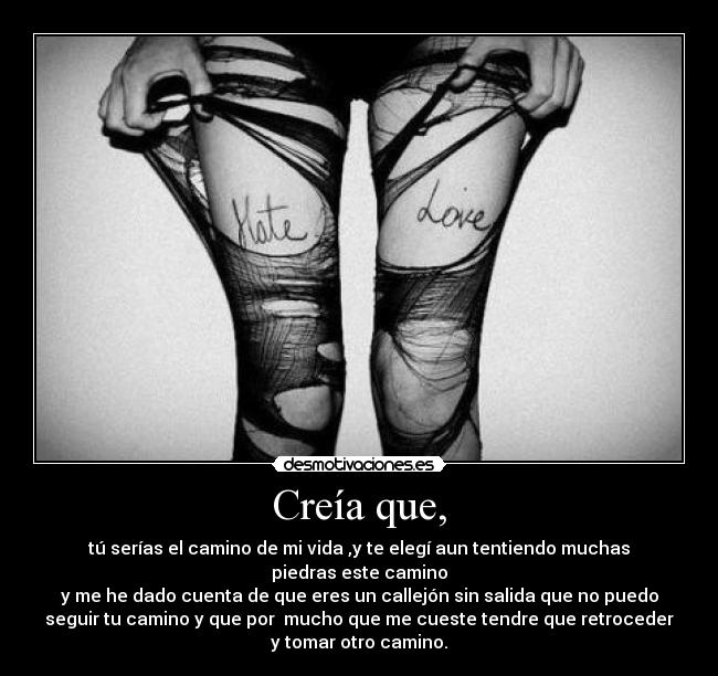 Creía que, - tú serías el camino de mi vida ,y te elegí aun tentiendo muchas
piedras este camino
y me he dado cuenta de que eres un callejón sin salida que no puedo
seguir tu camino y que por mucho que me cueste tendre que retroceder
y tomar otro camino.