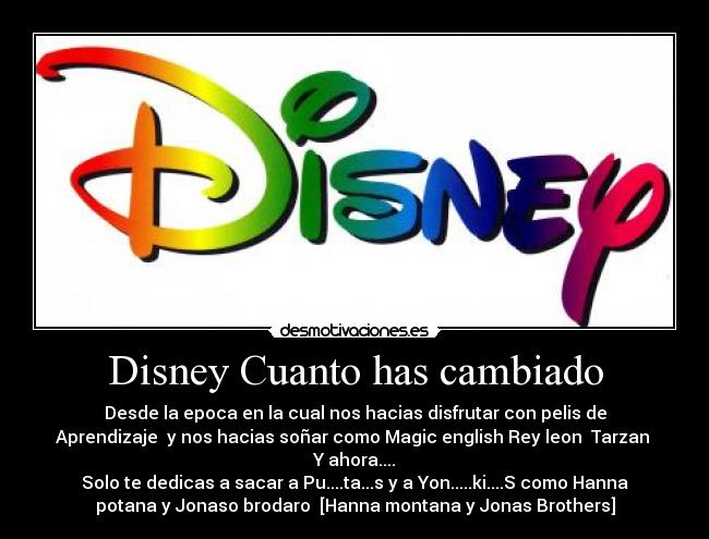 Disney Cuanto has cambiado - Desde la epoca en la cual nos hacias disfrutar con pelis de
Aprendizaje  y nos hacias soñar como Magic english Rey leon  Tarzan 
Y ahora....
Solo te dedicas a sacar a Pu....ta...s y a Yon.....ki....S como Hanna
potana y Jonaso brodaro  [Hanna montana y Jonas Brothers]