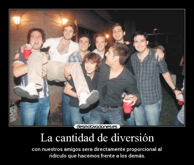 La cantidad de diversión - con nuestros amigos sera directamente proporcional al
ridículo que hacemos frente a los demás.