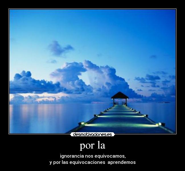 por la - ignorancia nos equivocamos,
y por las equivocaciones  aprendemos
