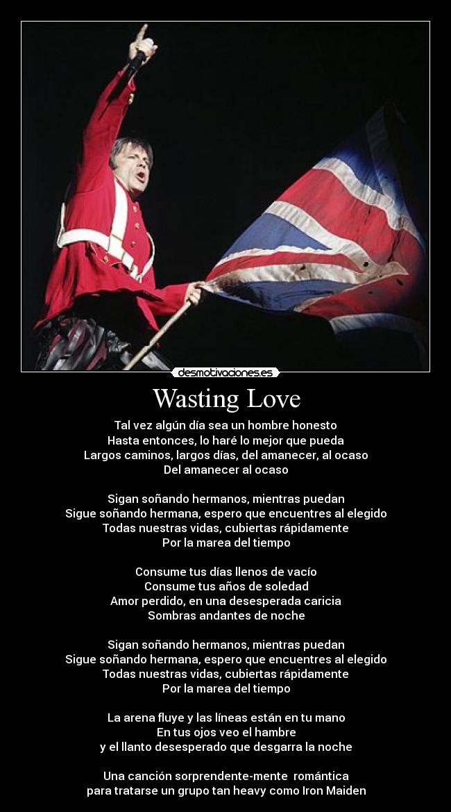 Wasting Love - Tal vez algún día sea un hombre honesto
Hasta entonces, lo haré lo mejor que pueda
Largos caminos, largos días, del amanecer, al ocaso
Del amanecer al ocaso

Sigan soñando hermanos, mientras puedan
Sigue soñando hermana, espero que encuentres al elegido
Todas nuestras vidas, cubiertas rápidamente
Por la marea del tiempo

Consume tus días llenos de vacío
Consume tus años de soledad
Amor perdido, en una desesperada caricia
Sombras andantes de noche

Sigan soñando hermanos, mientras puedan
Sigue soñando hermana, espero que encuentres al elegido
Todas nuestras vidas, cubiertas rápidamente
Por la marea del tiempo

La arena fluye y las líneas están en tu mano
En tus ojos veo el hambre
y el llanto desesperado que desgarra la noche

Una canción sorprendente-mente  romántica
para tratarse un grupo tan heavy como Iron Maiden