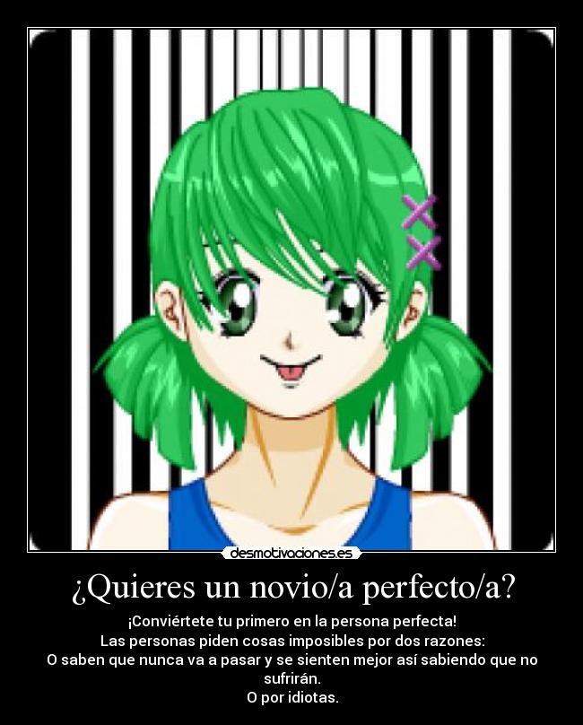 ¿Quieres un novio/a perfecto/a? - ¡Conviértete tu primero en la persona perfecta!
Las personas piden cosas imposibles por dos razones:
O saben que nunca va a pasar y se sienten mejor así sabiendo que no sufrirán.
O por idiotas.