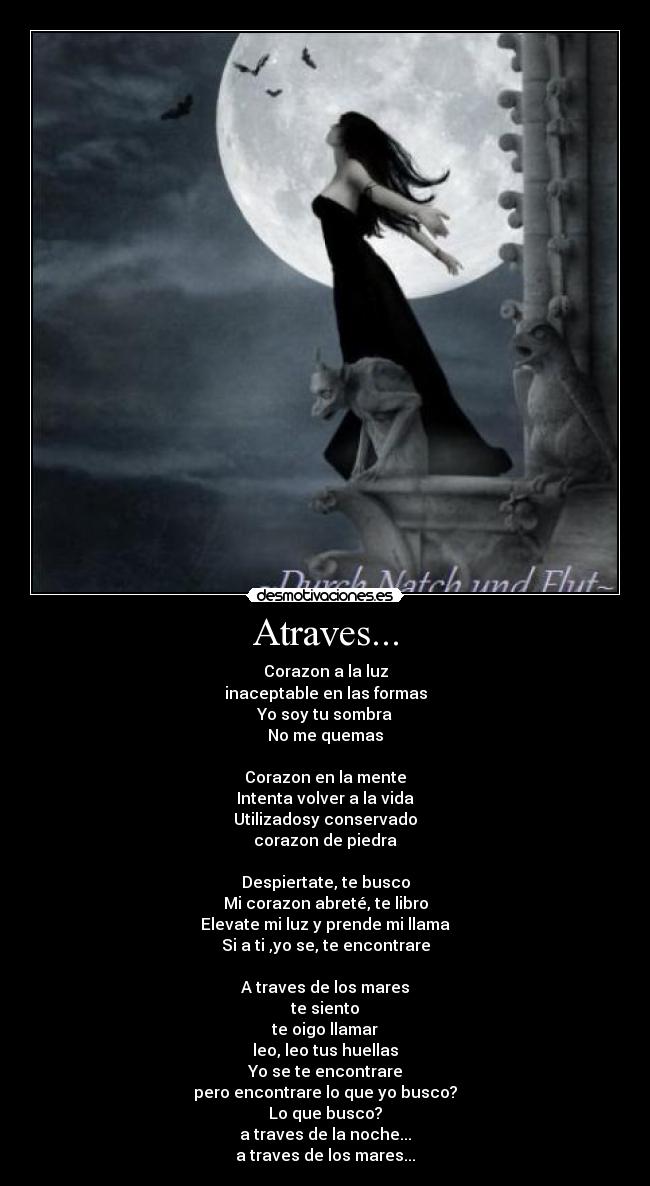 Atraves... - Corazon a la luz
inaceptable en las formas
Yo soy tu sombra
No me quemas
Corazon en la mente
Intenta volver a la vida
Utilizadosy conservado
corazon de piedra
Despiertate, te busco
Mi corazon abreté, te libro
Elevate mi luz y prende mi llama
Si a ti ,yo se, te encontrare
A traves de los mares
te siento
te oigo llamar
leo, leo tus huellas
Yo se te encontrare
pero encontrare lo que yo busco?
Lo que busco?
a traves de la noche...
a traves de los mares...