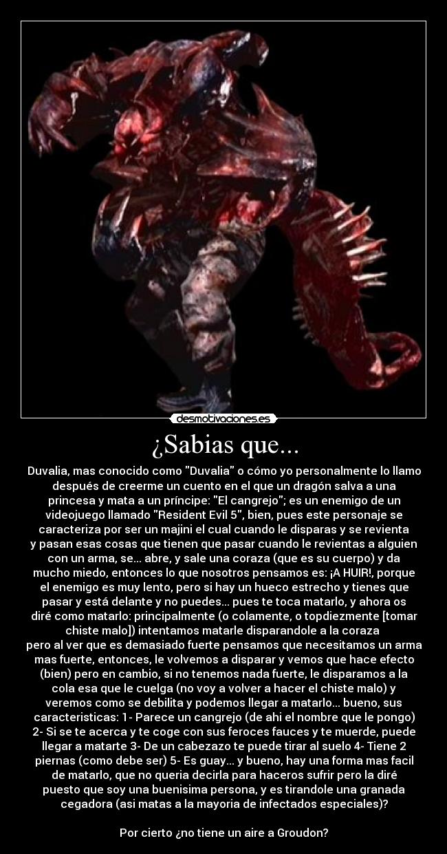 ¿Sabias que... - Duvalia, mas conocido como Duvalia o cómo yo personalmente lo llamo
después de creerme un cuento en el que un dragón salva a una
princesa y mata a un príncipe: El cangrejo; es un enemigo de un
videojuego llamado Resident Evil 5, bien, pues este personaje se
caracteriza por ser un majini el cual cuando le disparas y se revienta
y pasan esas cosas que tienen que pasar cuando le revientas a alguien
con un arma, se... abre, y sale una coraza (que es su cuerpo) y da
mucho miedo, entonces lo que nosotros pensamos es: ¡A HUIR!, porque
el enemigo es muy lento, pero si hay un hueco estrecho y tienes que
pasar y está delante y no puedes... pues te toca matarlo, y ahora os
diré como matarlo: principalmente (o colamente, o topdiezmente [tomar
chiste malo]) intentamos matarle disparandole a la coraza 
pero al ver que es demasiado fuerte pensamos que necesitamos un arma
mas fuerte, entonces, le volvemos a disparar y vemos que hace efecto
(bien) pero en cambio, si no tenemos nada fuerte, le disparamos a la
cola esa que le cuelga (no voy a volver a hacer el chiste malo) y
veremos como se debilita y podemos llegar a matarlo... bueno, sus
caracteristicas: 1- Parece un cangrejo (de ahi el nombre que le pongo)
2- Si se te acerca y te coge con sus feroces fauces y te muerde, puede
llegar a matarte 3- De un cabezazo te puede tirar al suelo 4- Tiene 2
piernas (como debe ser) 5- Es guay... y bueno, hay una forma mas facil
de matarlo, que no queria decirla para haceros sufrir pero la diré
puesto que soy una buenisima persona, y es tirandole una granada
cegadora (asi matas a la mayoria de infectados especiales)?

Por cierto ¿no tiene un aire a Groudon?