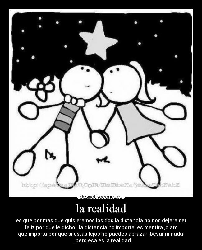 la realidad - es que por mas que quisiéramos los dos la distancia no nos dejara ser
feliz por que le dicho la distancia no importa es mentira ,claro
que importa por que si estas lejos no puedes abrazar ,besar ni nada
...pero esa es la realidad