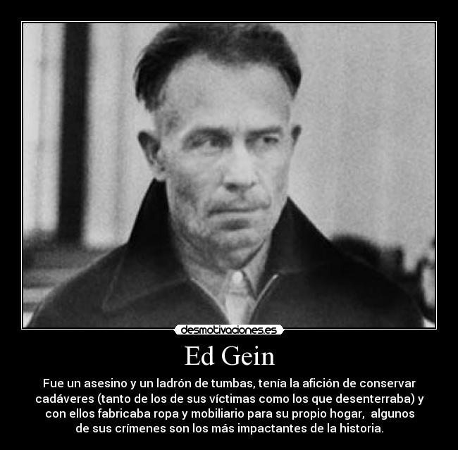 Ed Gein - Fue un asesino y un ladrón de tumbas, tenía la afición de conservar
cadáveres (tanto de los de sus víctimas como los que desenterraba) y
con ellos fabricaba ropa y mobiliario para su propio hogar,  algunos
de sus crímenes son los más impactantes de la historia.